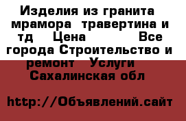 Изделия из гранита, мрамора, травертина и тд. › Цена ­ 1 000 - Все города Строительство и ремонт » Услуги   . Сахалинская обл.